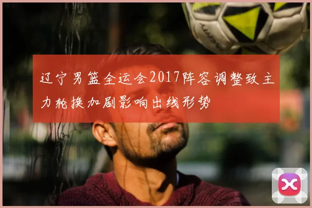 辽宁男篮全运会2017阵容调整致主力轮换加剧影响出线形势