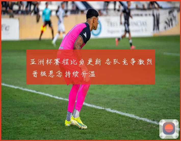 亚洲杯赛程比分更新 各队竞争激烈 晋级悬念持续升温