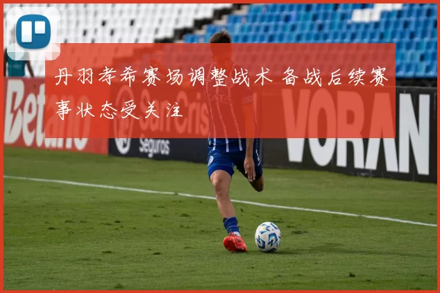 丹羽孝希赛场调整战术 备战后续赛事状态受关注
