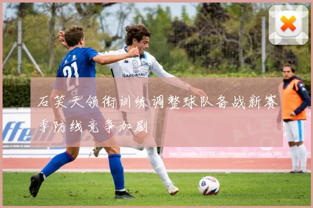石笑天领衔训练调整球队备战新赛季防线竞争加剧