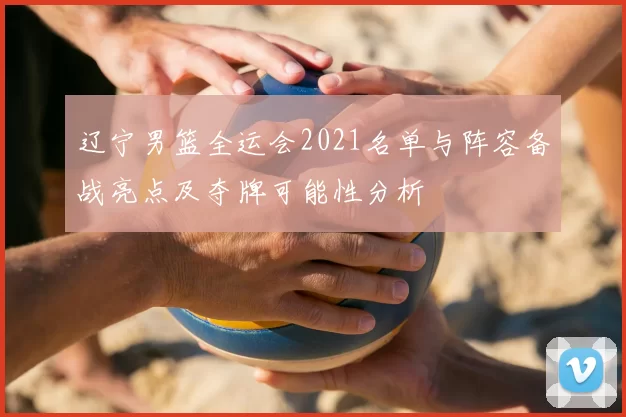 辽宁男篮全运会2021名单与阵容备战亮点及夺牌可能性分析