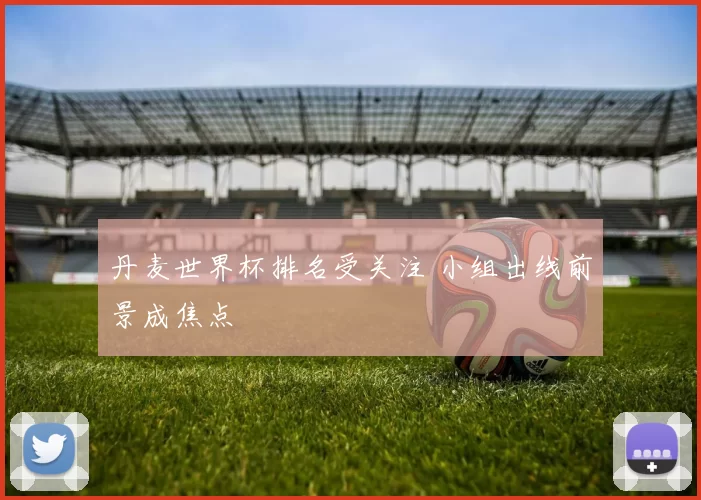 丹麦世界杯排名受关注 小组出线前景成焦点