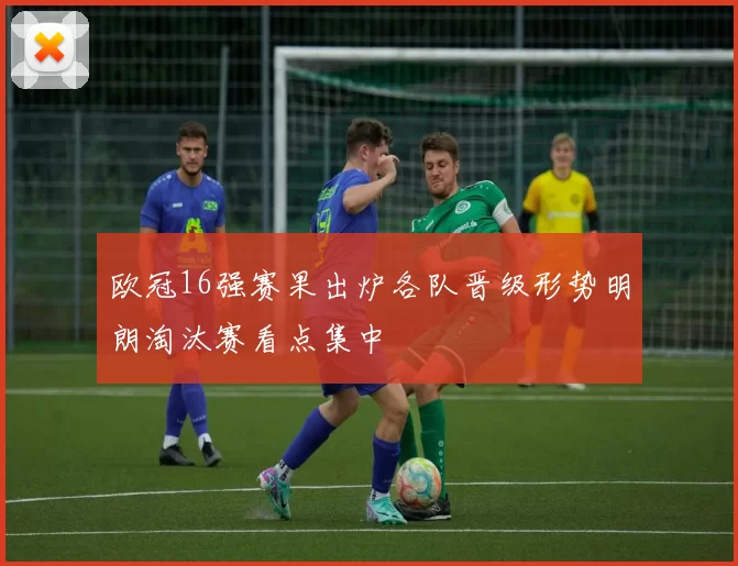 欧冠16强赛果出炉各队晋级形势明朗淘汰赛看点集中
