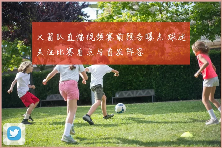 火箭队直播视频赛前预告曝光 球迷关注比赛看点与首发阵容