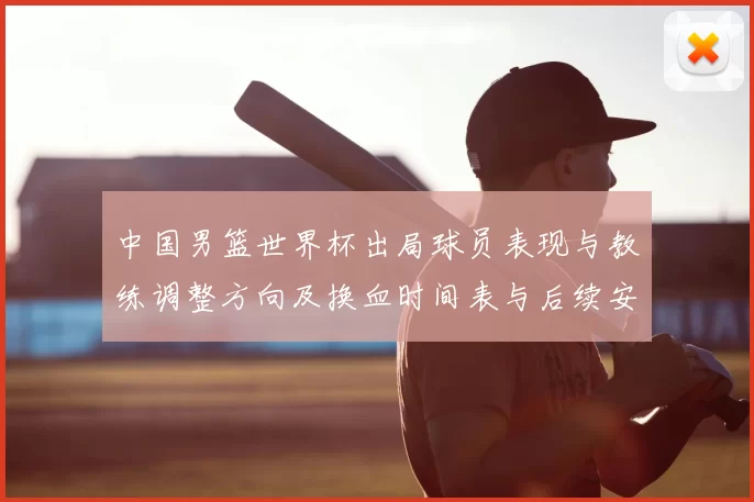 中国男篮世界杯出局球员表现与教练调整方向及换血时间表与后续安排