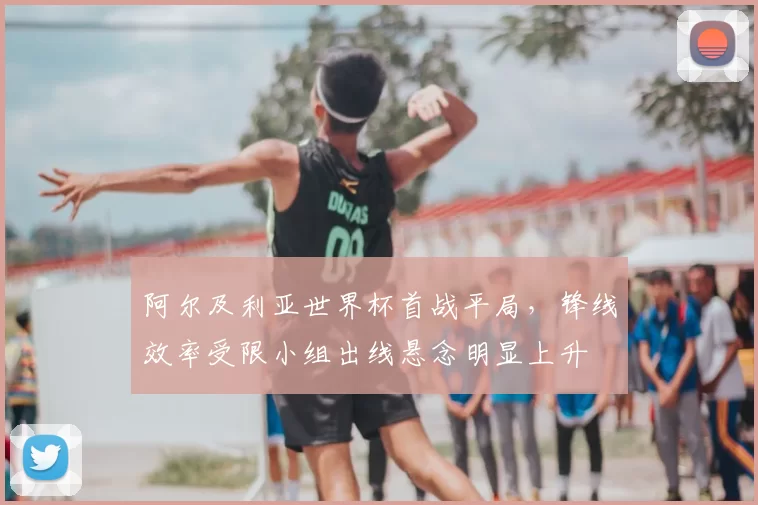 阿尔及利亚世界杯首战平局,锋线效率受限小组出线悬念明显上升