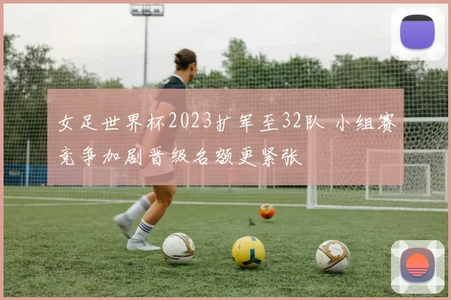 女足世界杯2023扩军至32队 小组赛竞争加剧晋级名额更紧张