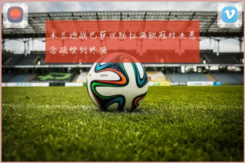 米兰迎战巴萨攻防拉满欧冠对决悬念延续到终场
