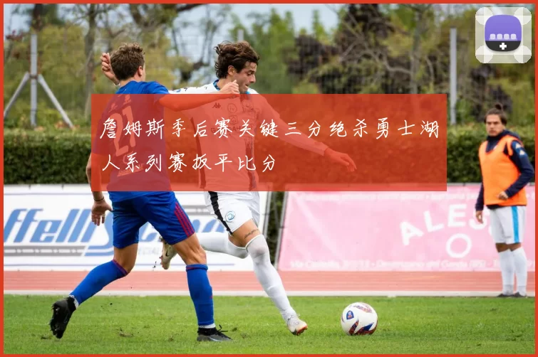 詹姆斯季后赛关键三分绝杀勇士湖人系列赛扳平比分