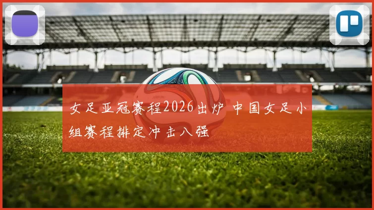 女足亚冠赛程2026出炉 中国女足小组赛程排定冲击八强