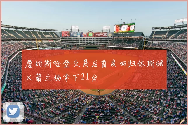 詹姆斯哈登交易后首度回归休斯顿火箭主场拿下21分