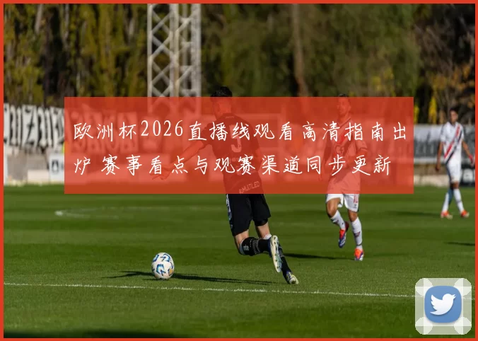 欧洲杯2026直播线观看高清指南出炉 赛事看点与观赛渠道同步更新