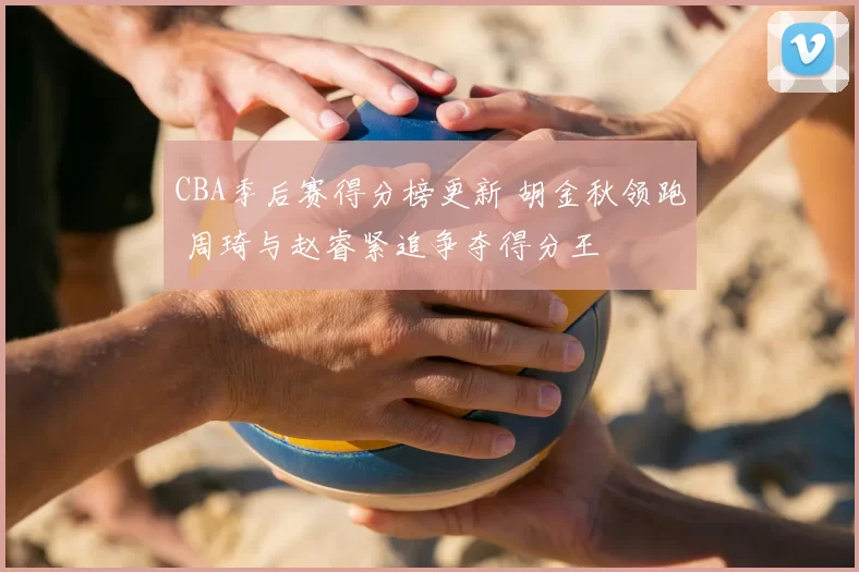 CBA季后赛得分榜更新 胡金秋领跑 周琦与赵睿紧追争夺得分王