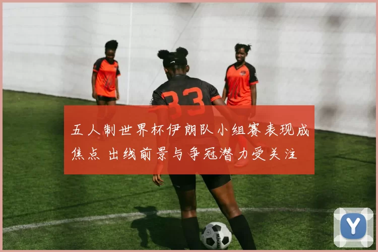 五人制世界杯伊朗队小组赛表现成焦点 出线前景与争冠潜力受关注