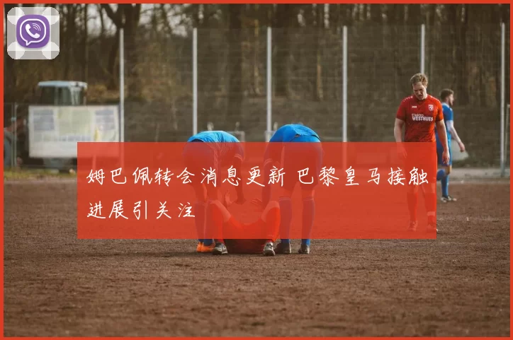 姆巴佩转会消息更新 巴黎皇马接触进展引关注
