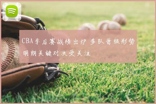 CBA季后赛战绩出炉 多队晋级形势明朗关键对决受关注