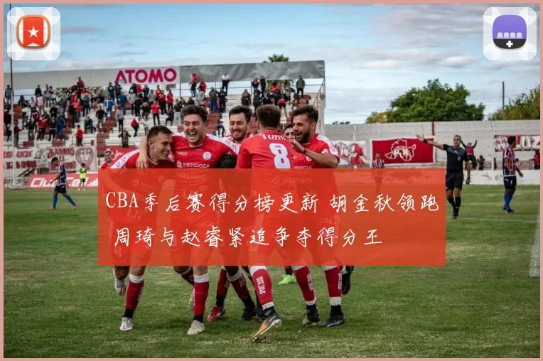 CBA季后赛得分榜更新 胡金秋领跑 周琦与赵睿紧追争夺得分王