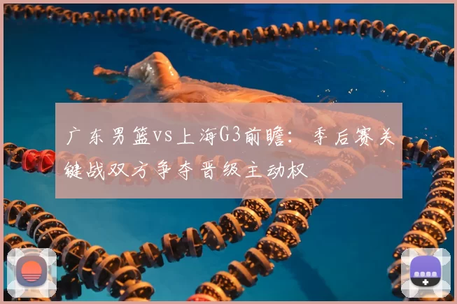 广东男篮vs上海G3前瞻：季后赛关键战双方争夺晋级主动权