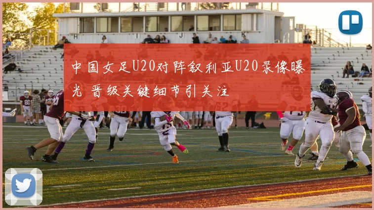 中国女足U20对阵叙利亚U20录像曝光 晋级关键细节引关注