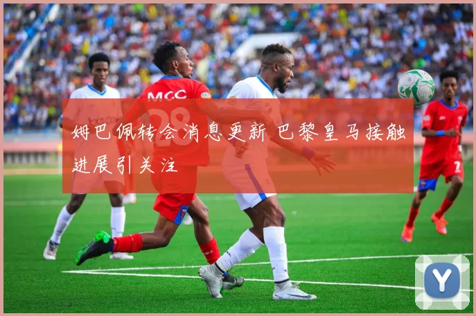 姆巴佩转会消息更新 巴黎皇马接触进展引关注