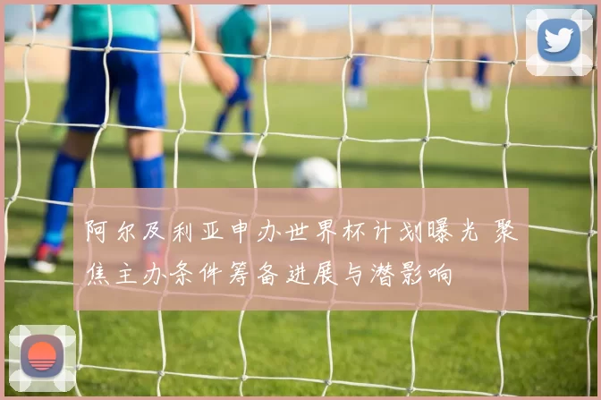 阿尔及利亚申办世界杯计划曝光 聚焦主办条件筹备进展与潜影响
