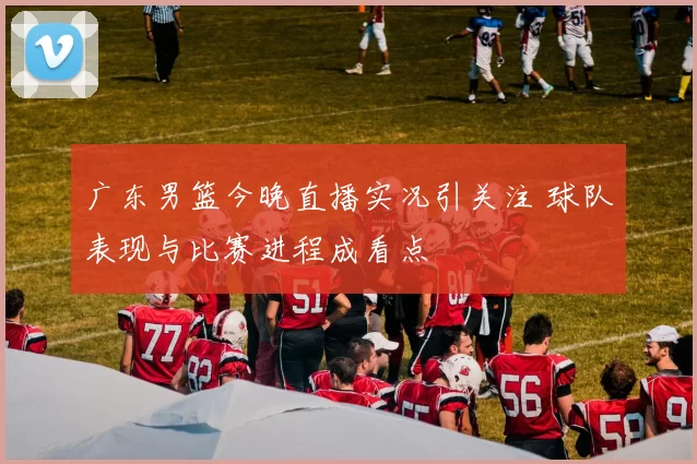 广东男篮今晚直播实况引关注 球队表现与比赛进程成看点