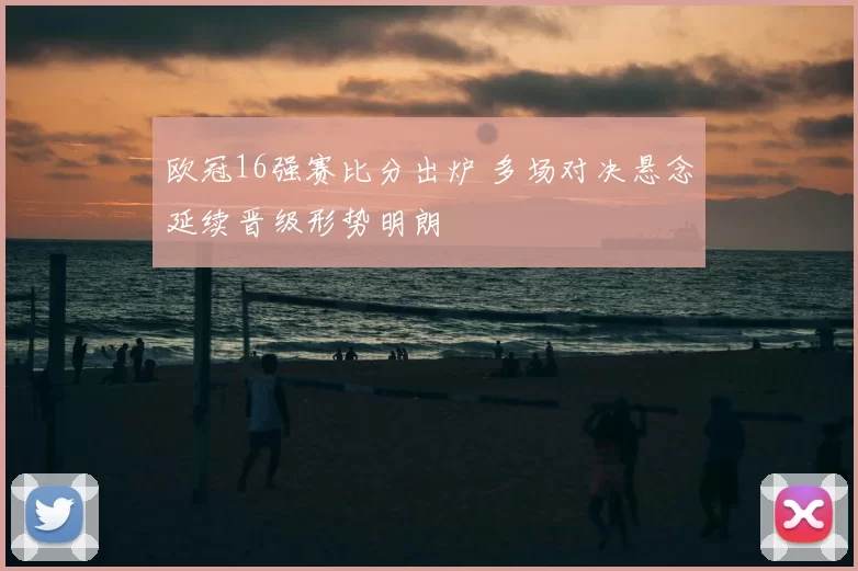 欧冠16强赛比分出炉 多场对决悬念延续晋级形势明朗