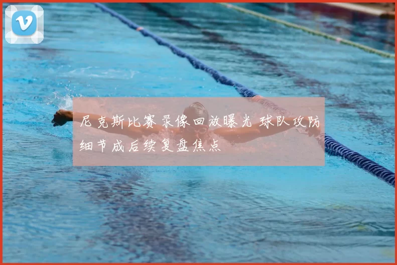 尼克斯比赛录像回放曝光 球队攻防细节成后续复盘焦点