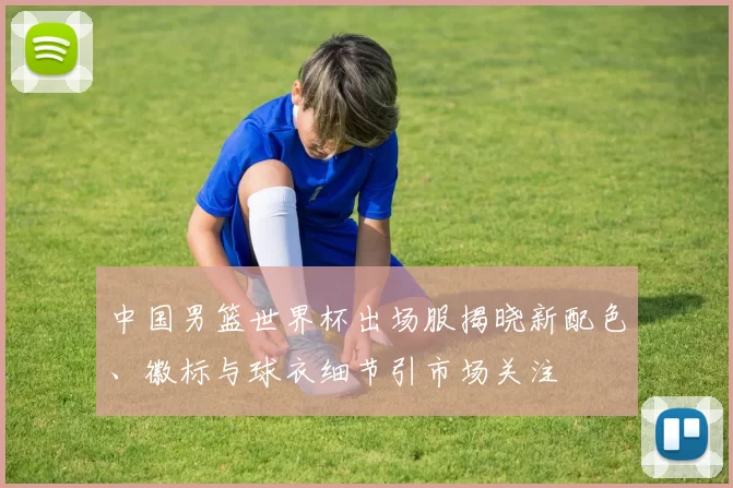中国男篮世界杯出场服揭晓新配色、徽标与球衣细节引市场关注