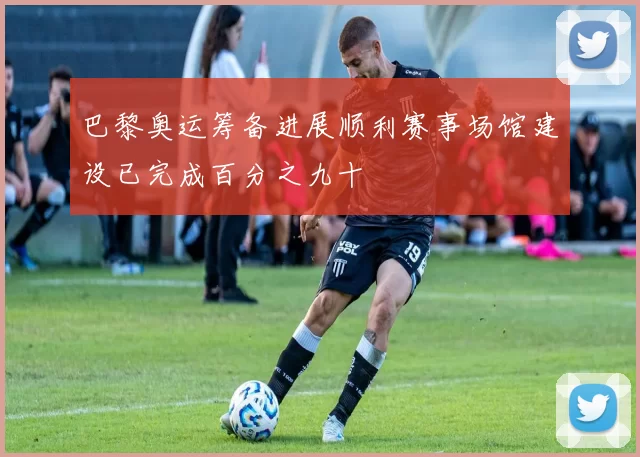 巴黎奥运筹备进展顺利赛事场馆建设已完成百分之九十
