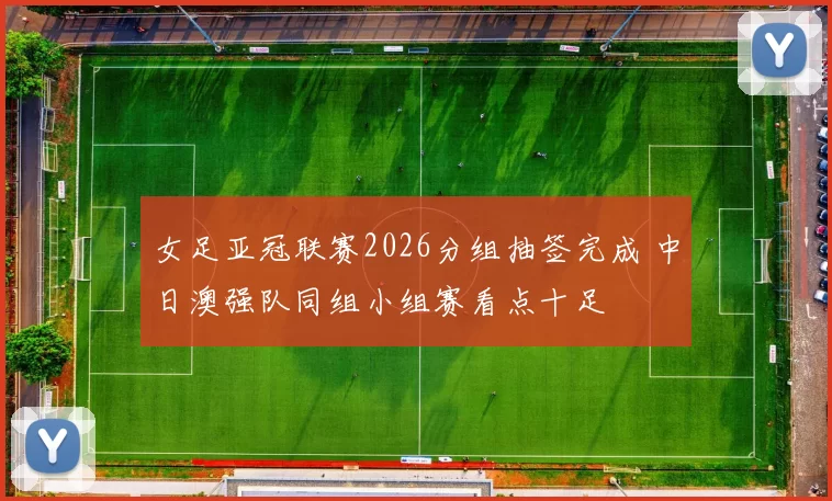 女足亚冠联赛2026分组抽签完成 中日澳强队同组小组赛看点十足