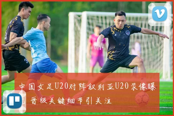 中国女足U20对阵叙利亚U20录像曝光 晋级关键细节引关注