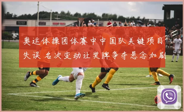 奥运体操团体赛中中国队关键项目失误 名次变动让奖牌争夺悬念加剧
