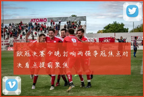 欧冠决赛今晚打响两强争冠焦点对决看点提前聚焦