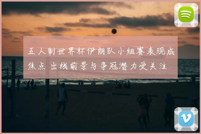 五人制世界杯伊朗队小组赛表现成焦点 出线前景与争冠潜力受关注